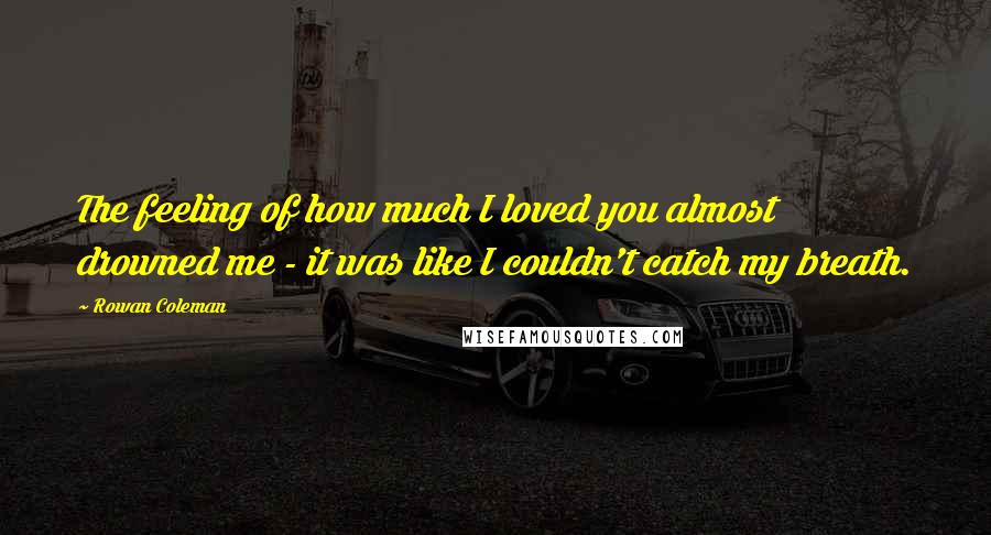 Rowan Coleman Quotes: The feeling of how much I loved you almost drowned me - it was like I couldn't catch my breath.