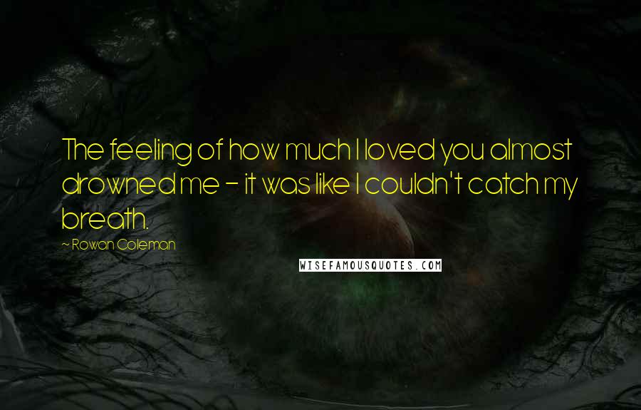 Rowan Coleman Quotes: The feeling of how much I loved you almost drowned me - it was like I couldn't catch my breath.