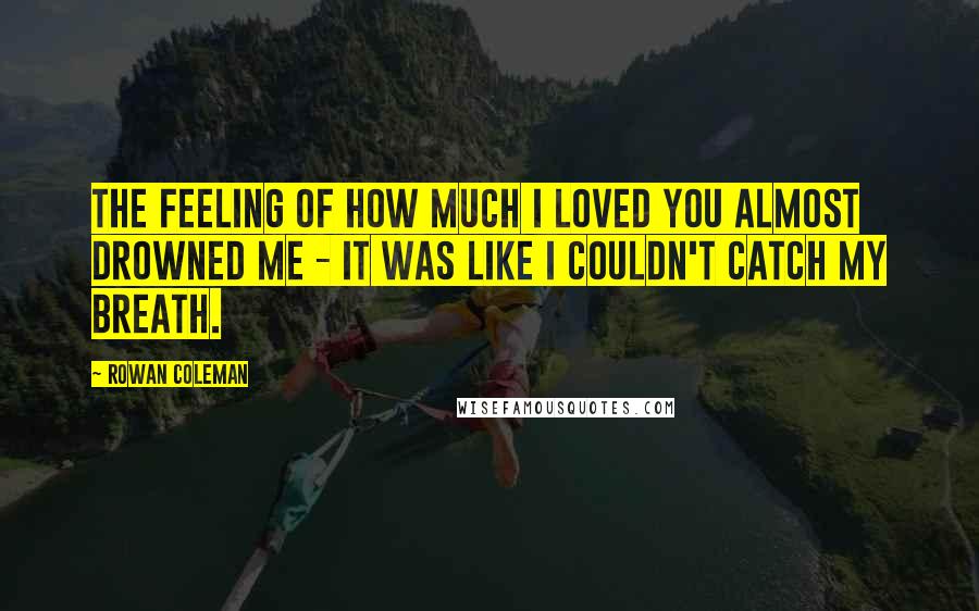 Rowan Coleman Quotes: The feeling of how much I loved you almost drowned me - it was like I couldn't catch my breath.