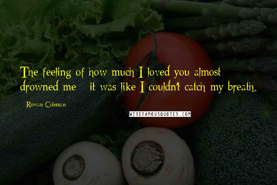 Rowan Coleman Quotes: The feeling of how much I loved you almost drowned me - it was like I couldn't catch my breath.