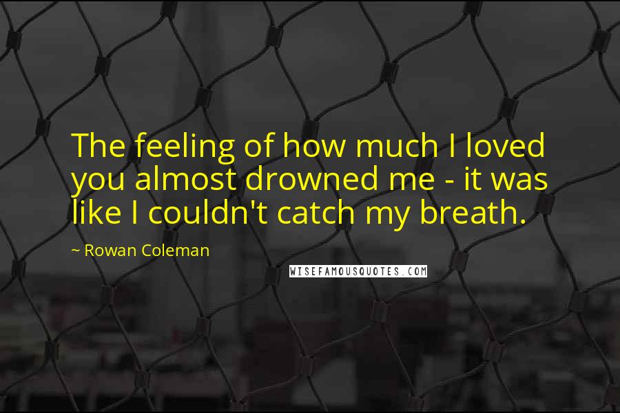 Rowan Coleman Quotes: The feeling of how much I loved you almost drowned me - it was like I couldn't catch my breath.