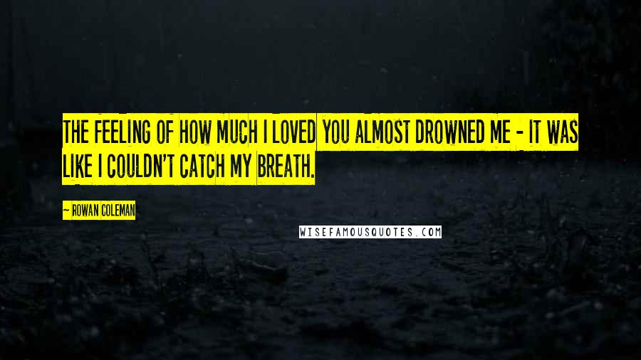 Rowan Coleman Quotes: The feeling of how much I loved you almost drowned me - it was like I couldn't catch my breath.