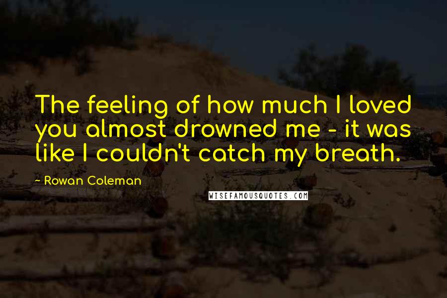 Rowan Coleman Quotes: The feeling of how much I loved you almost drowned me - it was like I couldn't catch my breath.