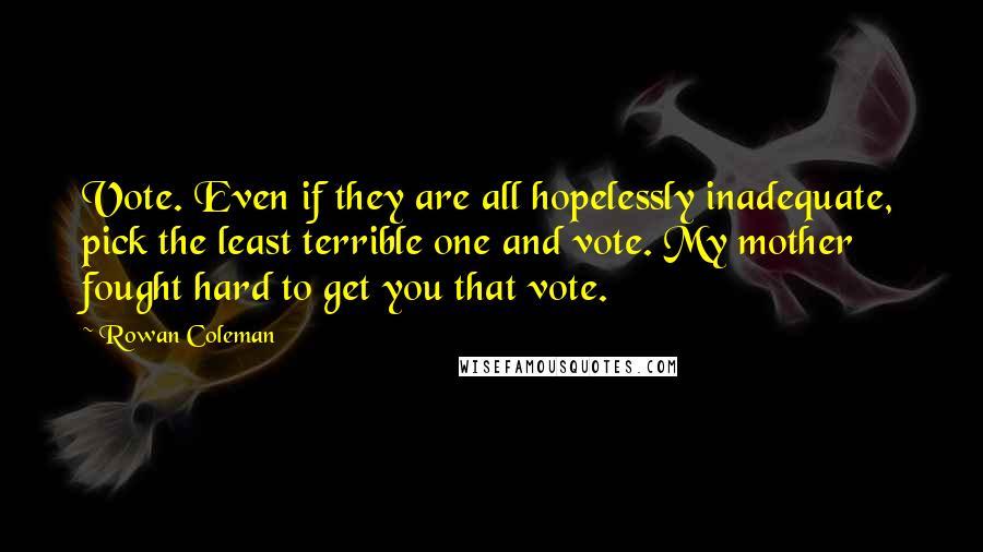 Rowan Coleman Quotes: Vote. Even if they are all hopelessly inadequate, pick the least terrible one and vote. My mother fought hard to get you that vote.