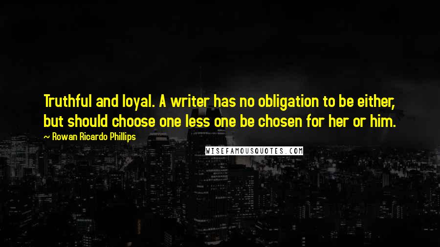 Rowan Ricardo Phillips Quotes: Truthful and loyal. A writer has no obligation to be either, but should choose one less one be chosen for her or him.
