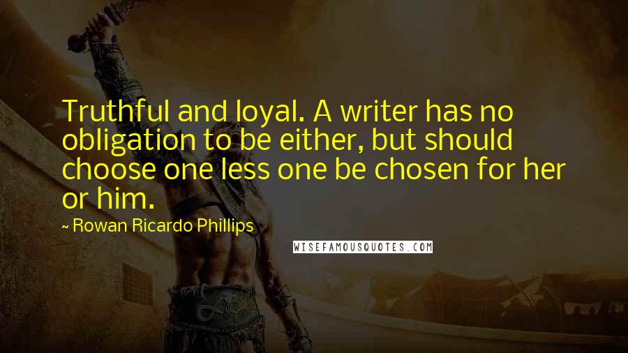 Rowan Ricardo Phillips Quotes: Truthful and loyal. A writer has no obligation to be either, but should choose one less one be chosen for her or him.