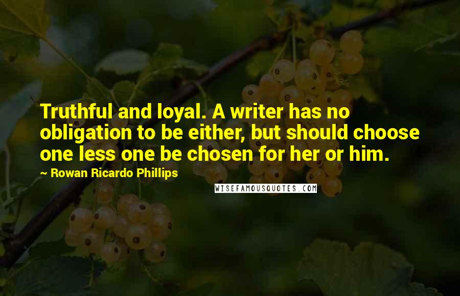 Rowan Ricardo Phillips Quotes: Truthful and loyal. A writer has no obligation to be either, but should choose one less one be chosen for her or him.