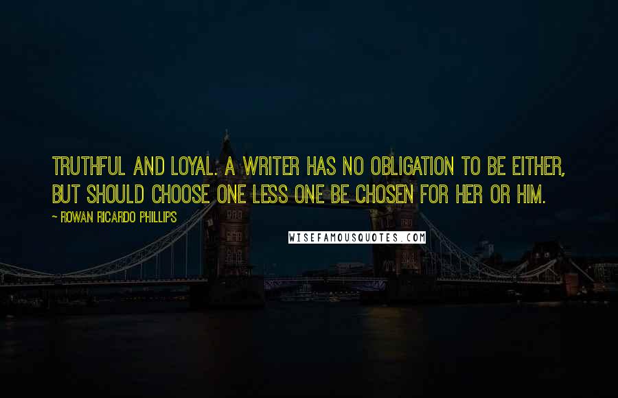 Rowan Ricardo Phillips Quotes: Truthful and loyal. A writer has no obligation to be either, but should choose one less one be chosen for her or him.