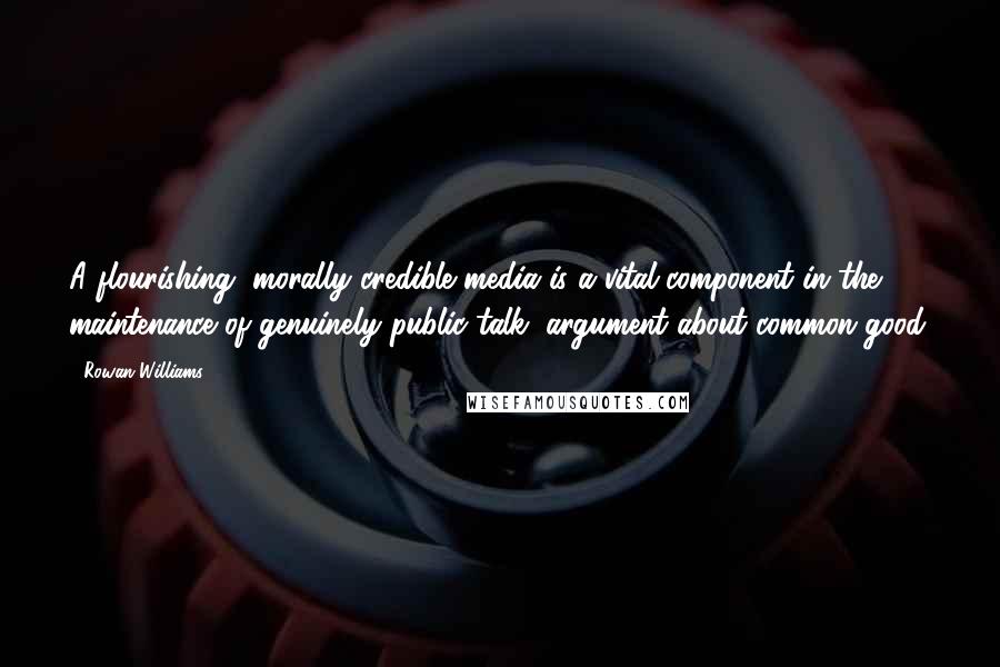 Rowan Williams Quotes: A flourishing, morally credible media is a vital component in the maintenance of genuinely public talk, argument about common good.