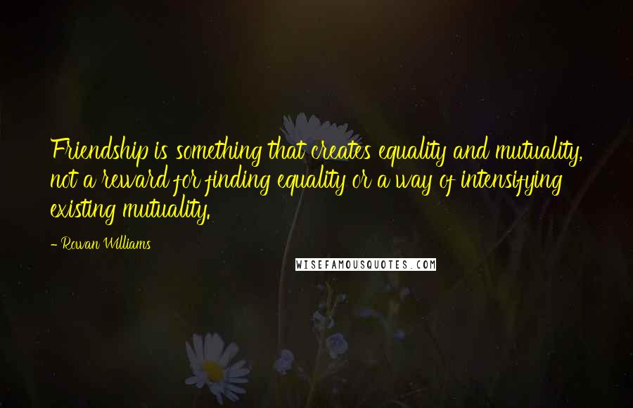 Rowan Williams Quotes: Friendship is something that creates equality and mutuality, not a reward for finding equality or a way of intensifying existing mutuality.