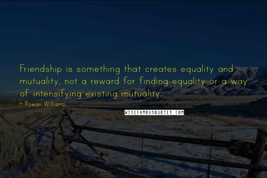 Rowan Williams Quotes: Friendship is something that creates equality and mutuality, not a reward for finding equality or a way of intensifying existing mutuality.