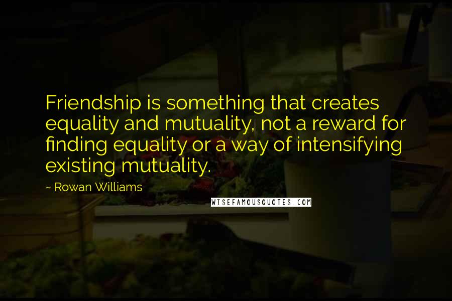 Rowan Williams Quotes: Friendship is something that creates equality and mutuality, not a reward for finding equality or a way of intensifying existing mutuality.
