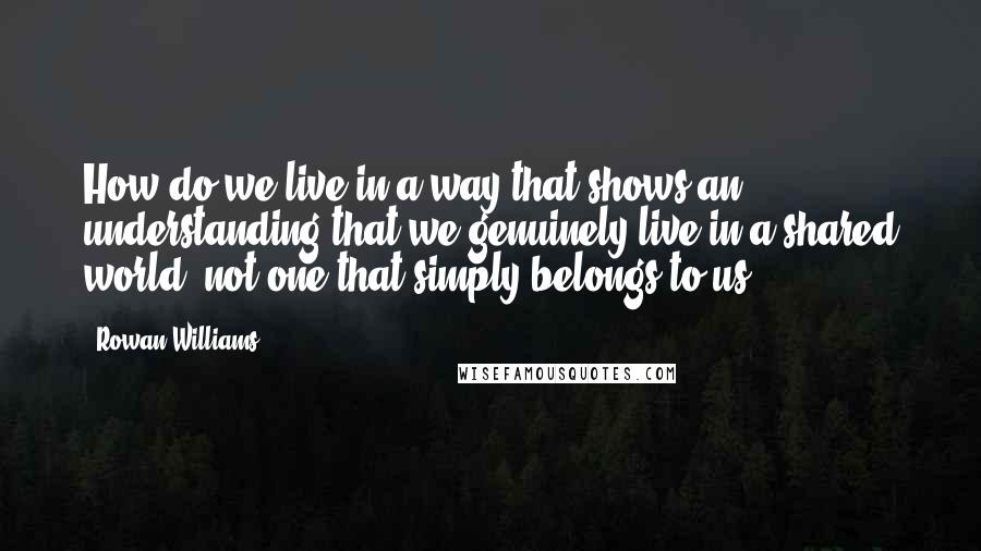 Rowan Williams Quotes: How do we live in a way that shows an understanding that we genuinely live in a shared world, not one that simply belongs to us?