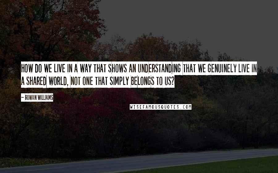 Rowan Williams Quotes: How do we live in a way that shows an understanding that we genuinely live in a shared world, not one that simply belongs to us?