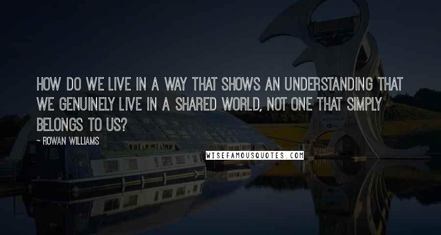 Rowan Williams Quotes: How do we live in a way that shows an understanding that we genuinely live in a shared world, not one that simply belongs to us?