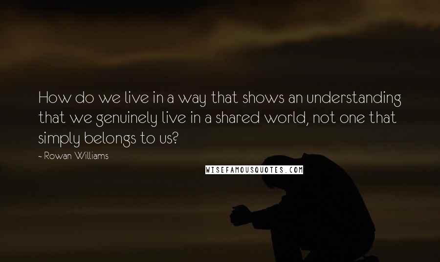 Rowan Williams Quotes: How do we live in a way that shows an understanding that we genuinely live in a shared world, not one that simply belongs to us?