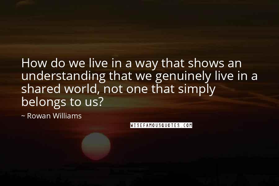 Rowan Williams Quotes: How do we live in a way that shows an understanding that we genuinely live in a shared world, not one that simply belongs to us?