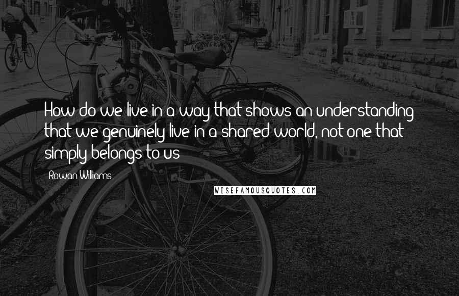 Rowan Williams Quotes: How do we live in a way that shows an understanding that we genuinely live in a shared world, not one that simply belongs to us?