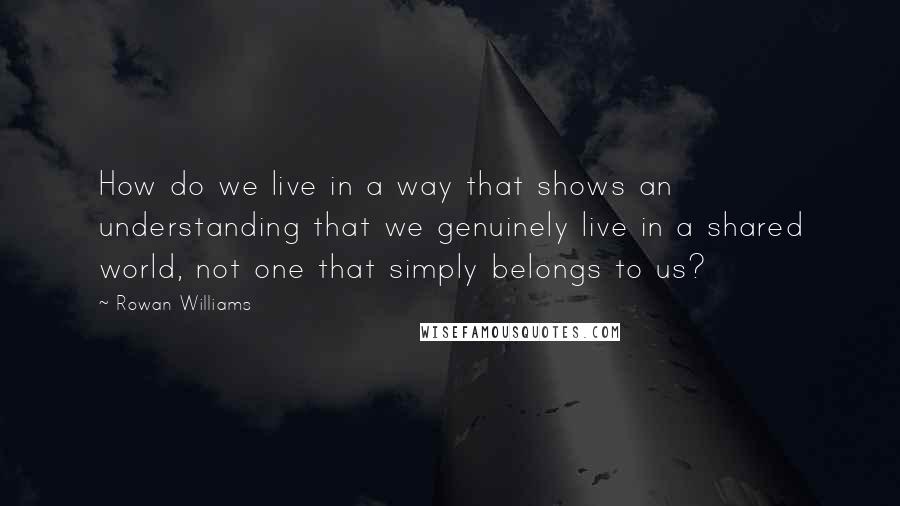 Rowan Williams Quotes: How do we live in a way that shows an understanding that we genuinely live in a shared world, not one that simply belongs to us?