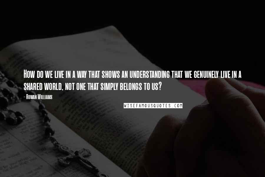 Rowan Williams Quotes: How do we live in a way that shows an understanding that we genuinely live in a shared world, not one that simply belongs to us?