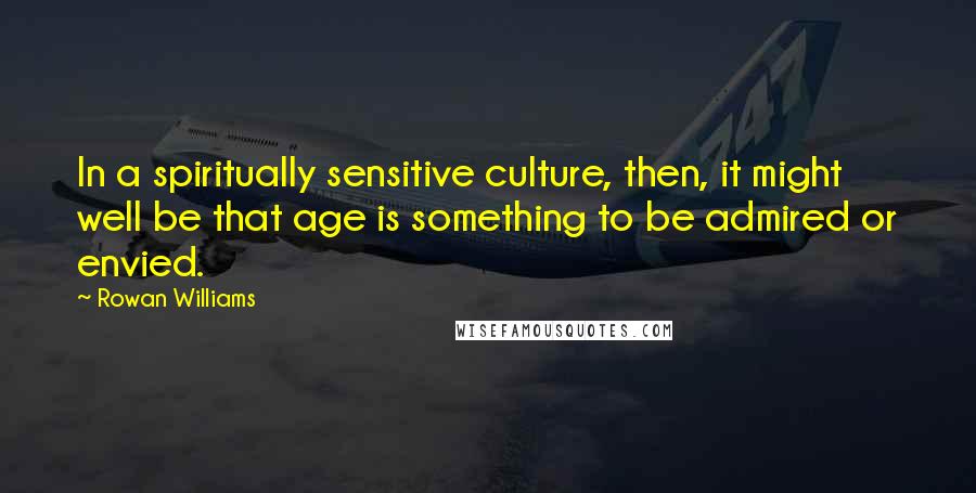 Rowan Williams Quotes: In a spiritually sensitive culture, then, it might well be that age is something to be admired or envied.