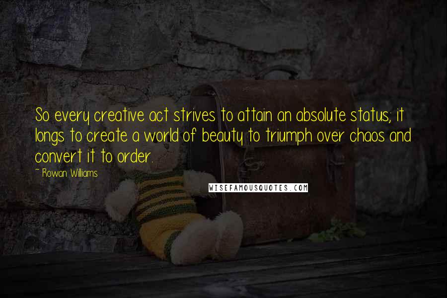 Rowan Williams Quotes: So every creative act strives to attain an absolute status; it longs to create a world of beauty to triumph over chaos and convert it to order.