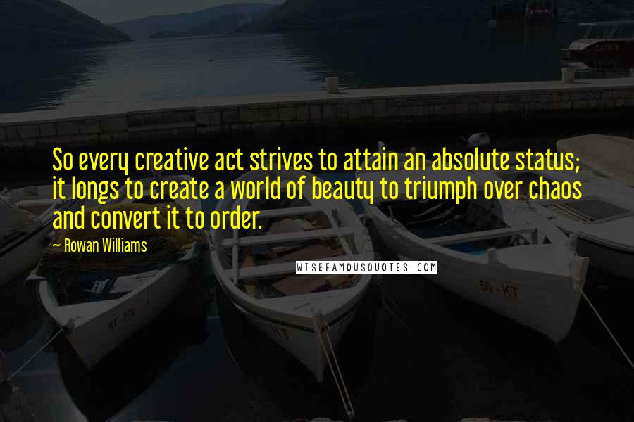 Rowan Williams Quotes: So every creative act strives to attain an absolute status; it longs to create a world of beauty to triumph over chaos and convert it to order.