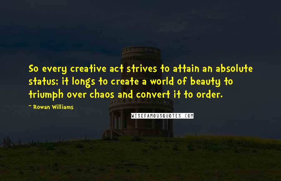 Rowan Williams Quotes: So every creative act strives to attain an absolute status; it longs to create a world of beauty to triumph over chaos and convert it to order.