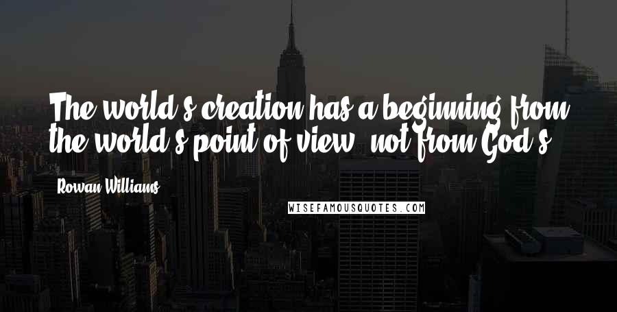 Rowan Williams Quotes: The world's creation has a beginning from the world's point of view, not from God's.