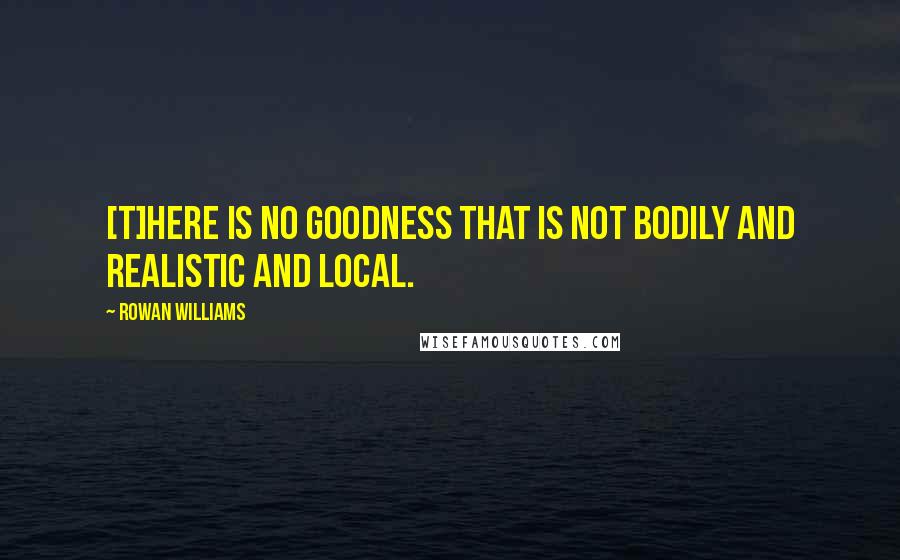 Rowan Williams Quotes: [T]here is no goodness that is not bodily and realistic and local.