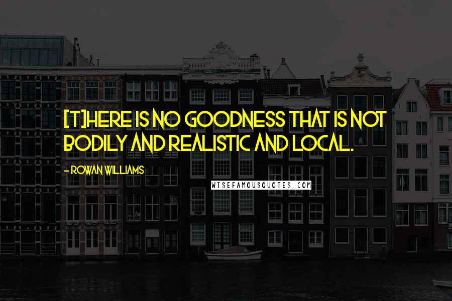 Rowan Williams Quotes: [T]here is no goodness that is not bodily and realistic and local.