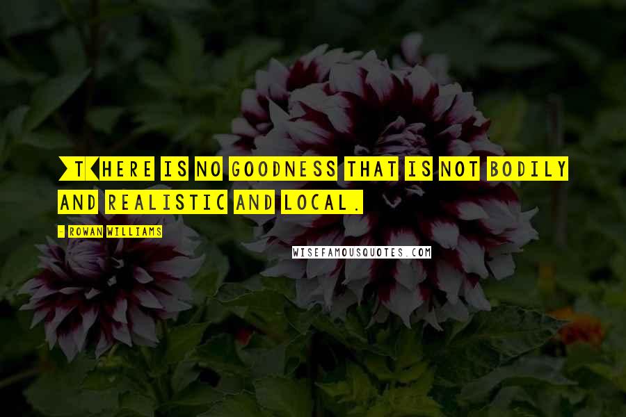 Rowan Williams Quotes: [T]here is no goodness that is not bodily and realistic and local.