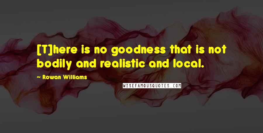 Rowan Williams Quotes: [T]here is no goodness that is not bodily and realistic and local.