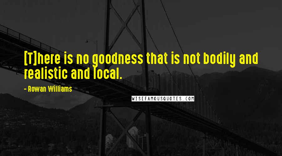 Rowan Williams Quotes: [T]here is no goodness that is not bodily and realistic and local.