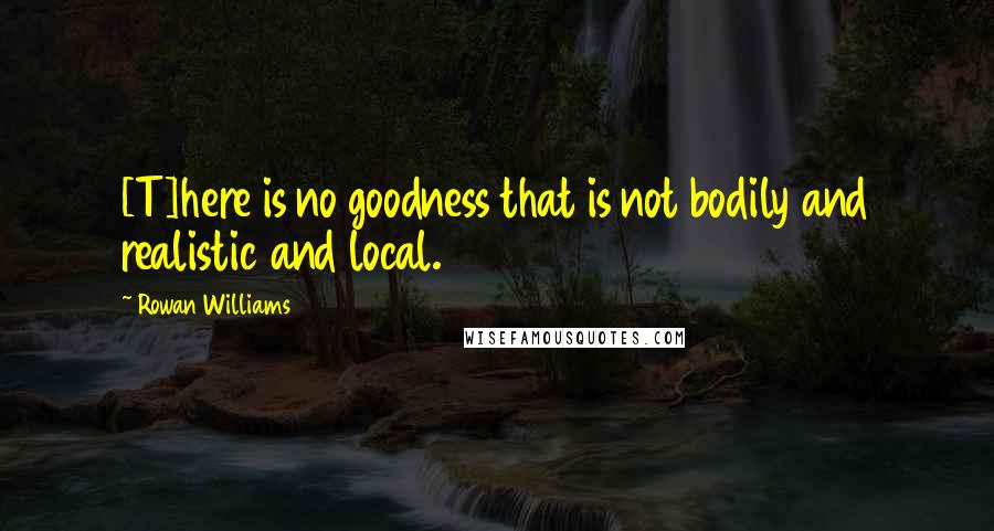 Rowan Williams Quotes: [T]here is no goodness that is not bodily and realistic and local.