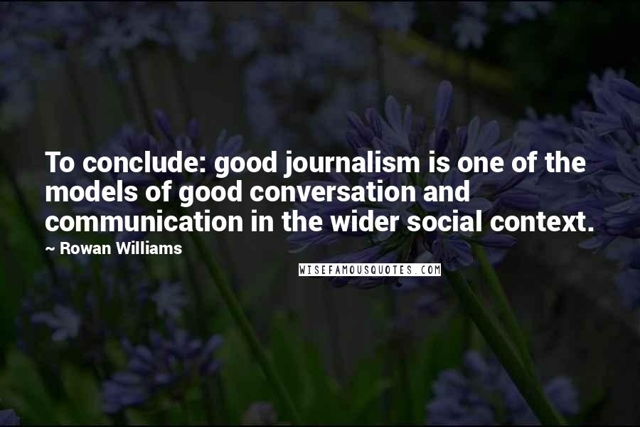 Rowan Williams Quotes: To conclude: good journalism is one of the models of good conversation and communication in the wider social context.