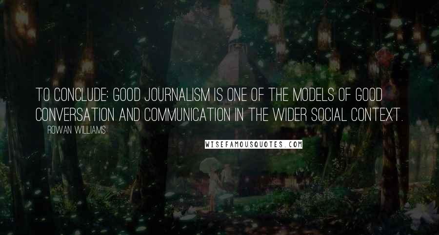 Rowan Williams Quotes: To conclude: good journalism is one of the models of good conversation and communication in the wider social context.