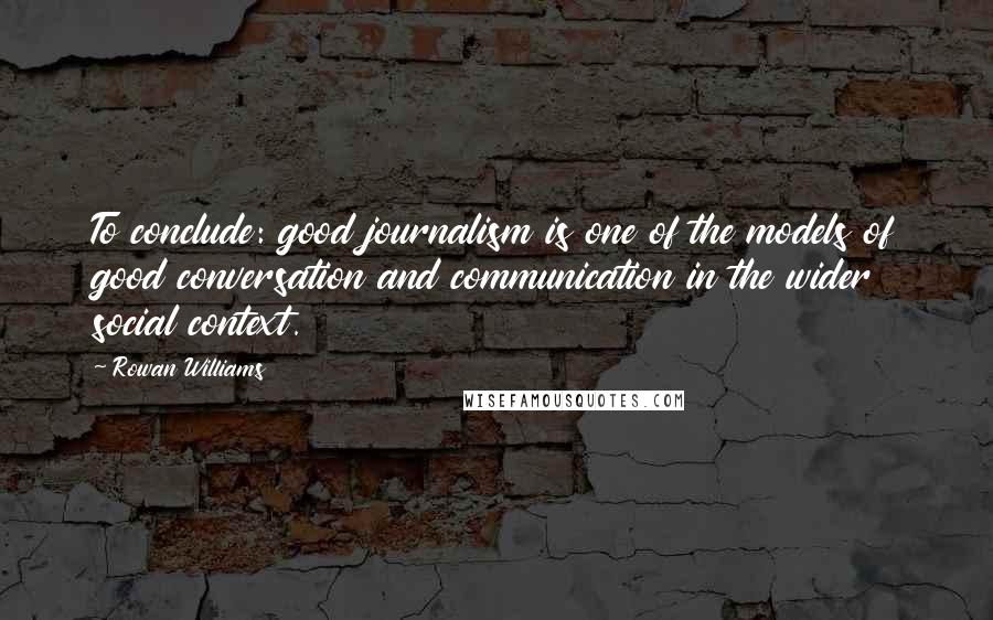 Rowan Williams Quotes: To conclude: good journalism is one of the models of good conversation and communication in the wider social context.