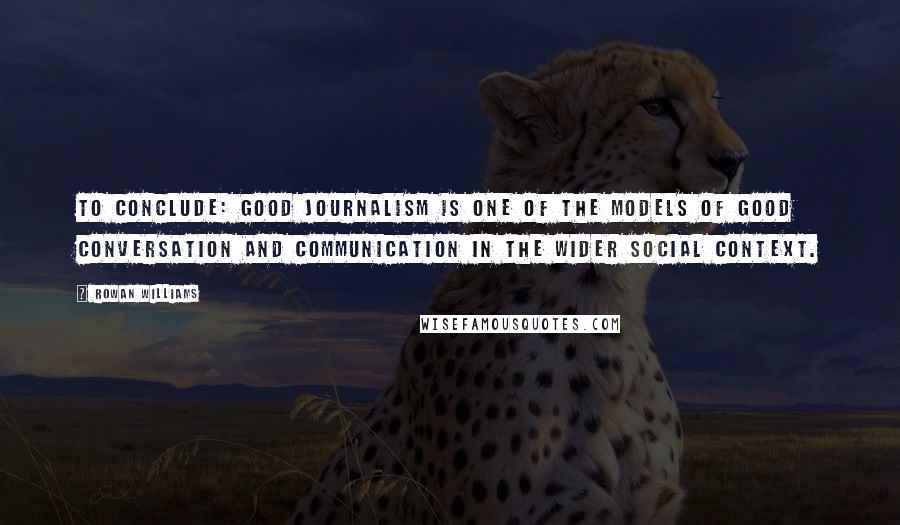 Rowan Williams Quotes: To conclude: good journalism is one of the models of good conversation and communication in the wider social context.