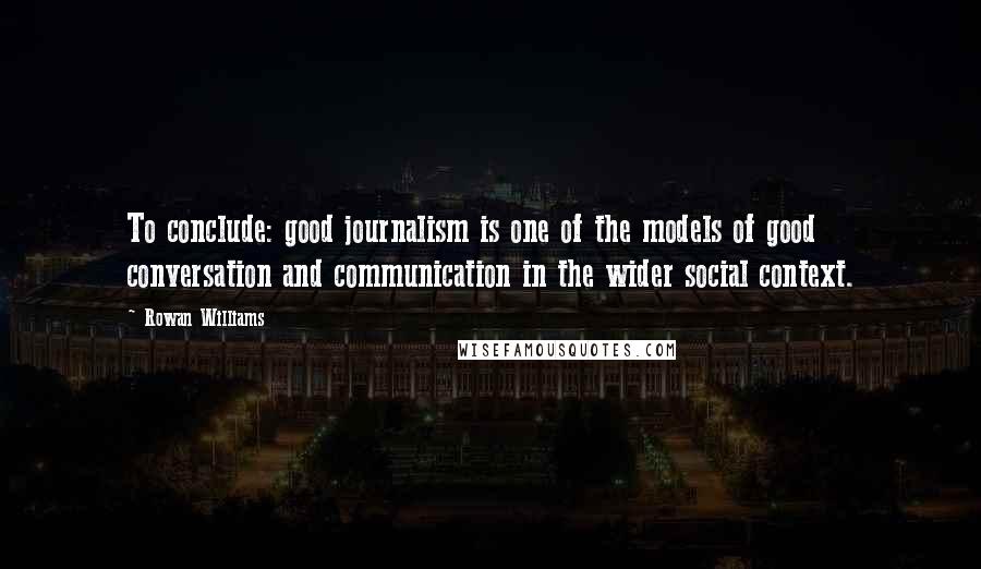 Rowan Williams Quotes: To conclude: good journalism is one of the models of good conversation and communication in the wider social context.