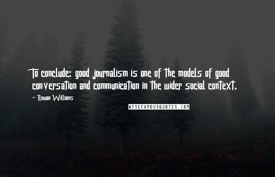 Rowan Williams Quotes: To conclude: good journalism is one of the models of good conversation and communication in the wider social context.