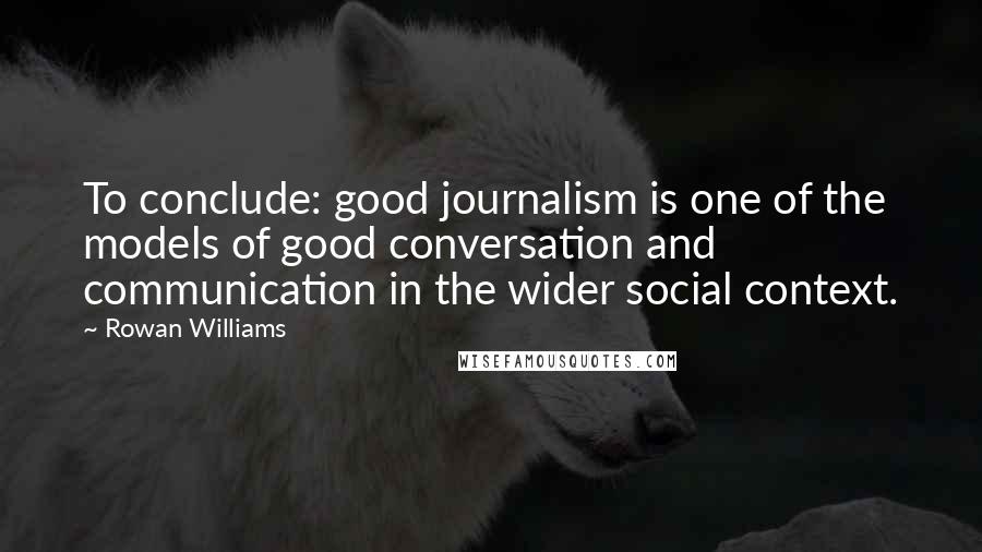 Rowan Williams Quotes: To conclude: good journalism is one of the models of good conversation and communication in the wider social context.