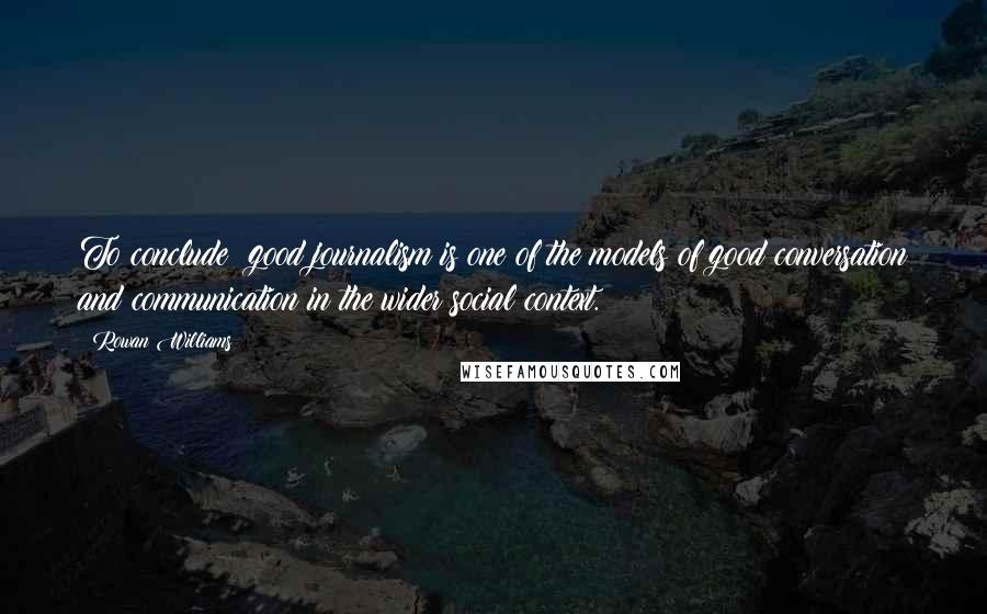 Rowan Williams Quotes: To conclude: good journalism is one of the models of good conversation and communication in the wider social context.