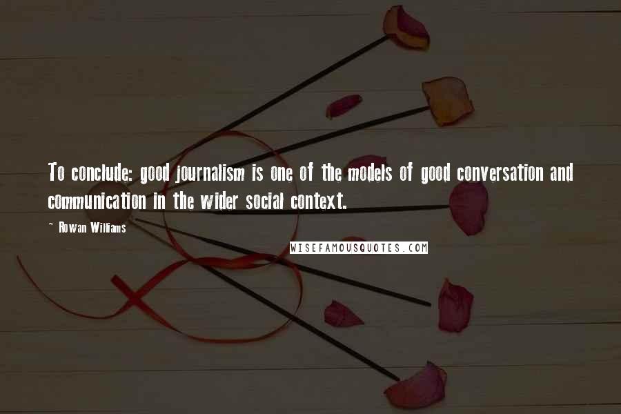 Rowan Williams Quotes: To conclude: good journalism is one of the models of good conversation and communication in the wider social context.