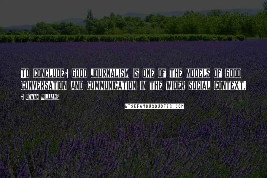 Rowan Williams Quotes: To conclude: good journalism is one of the models of good conversation and communication in the wider social context.