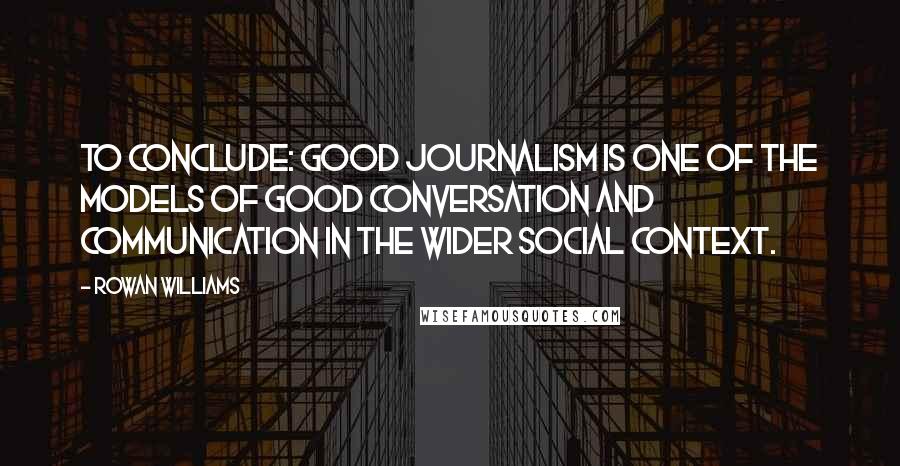 Rowan Williams Quotes: To conclude: good journalism is one of the models of good conversation and communication in the wider social context.