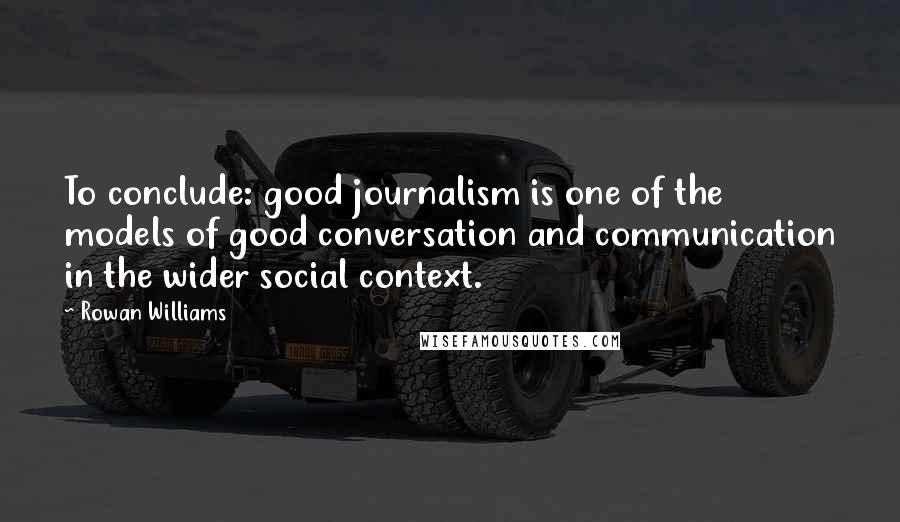 Rowan Williams Quotes: To conclude: good journalism is one of the models of good conversation and communication in the wider social context.