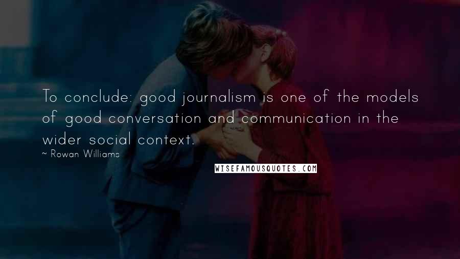 Rowan Williams Quotes: To conclude: good journalism is one of the models of good conversation and communication in the wider social context.