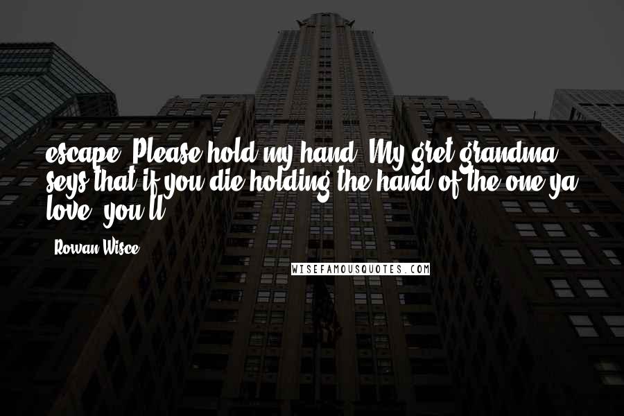 Rowan Wisce Quotes: escape. Please hold my hand. My gret grandma seys that if you die holding the hand of the one ya love, you'll