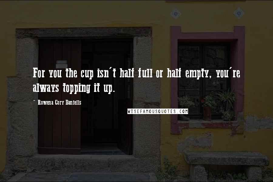 Rowena Cory Daniells Quotes: For you the cup isn't half full or half empty, you're always topping it up.